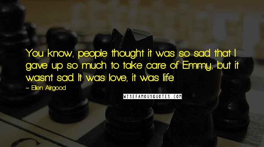 Ellen Airgood quotes: You know, people thought it was so sad that I gave up so much to take care of Emmy, but it wasn't sad. It was love, it was life.