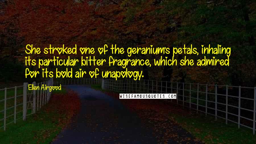 Ellen Airgood quotes: She stroked one of the geranium's petals, inhaling its particular bitter fragrance, which she admired for its bold air of unapology. Ellen Airgood quotes: She stroked one of the geranium's petals, inhaling its particular bitter fragrance, which she admired for its bold air of unapology.