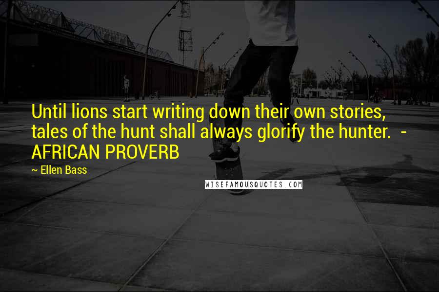 Ellen Bass quotes: Until lions start writing down their own stories, tales of the hunt shall always glorify the hunter. - AFRICAN PROVERB