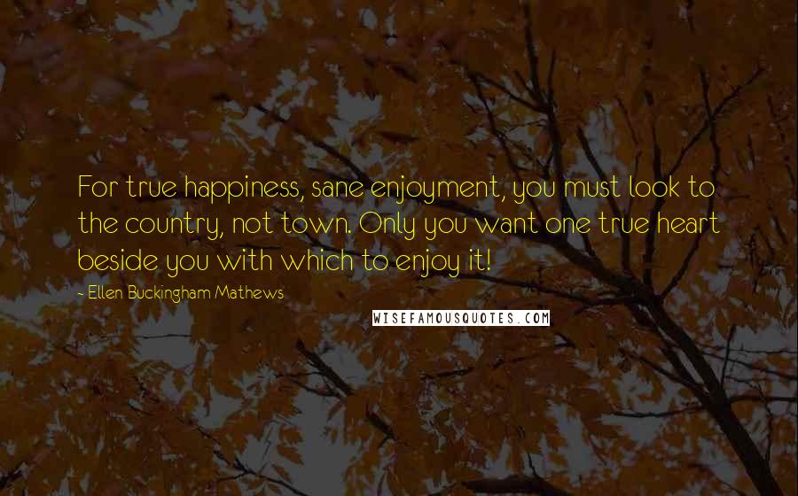 Ellen Buckingham Mathews quotes: For true happiness, sane enjoyment, you must look to the country, not town. Only you want one true heart beside you with which to enjoy it!