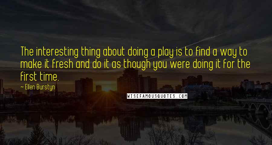 Ellen Burstyn quotes: The interesting thing about doing a play is to find a way to make it fresh and do it as though you were doing it for the first time. Ellen Burstyn quotes: The interesting thing about doing a play is to find a way to make it fresh and do it as though you were doing it for the first time.