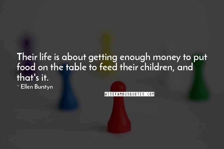 Ellen Burstyn quotes: Their life is about getting enough money to put food on the table to feed their children, and that's it. Ellen Burstyn quotes: Their life is about getting enough money to put food on the table to feed their children, and that's it.