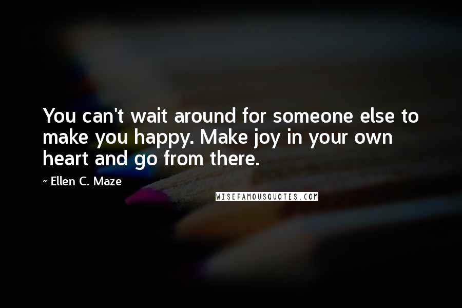 Ellen C. Maze quotes: You can't wait around for someone else to make you happy. Make joy in your own heart and go from there.