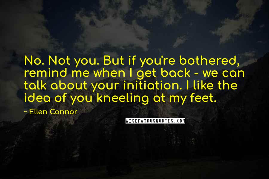 Ellen Connor quotes: No. Not you. But if you're bothered, remind me when I get back - we can talk about your initiation. I like the idea of you kneeling at my feet. Ellen Connor quotes: No. Not you. But if you're bothered, remind me when I get back - we can talk about your initiation. I like the idea of you kneeling at my feet.