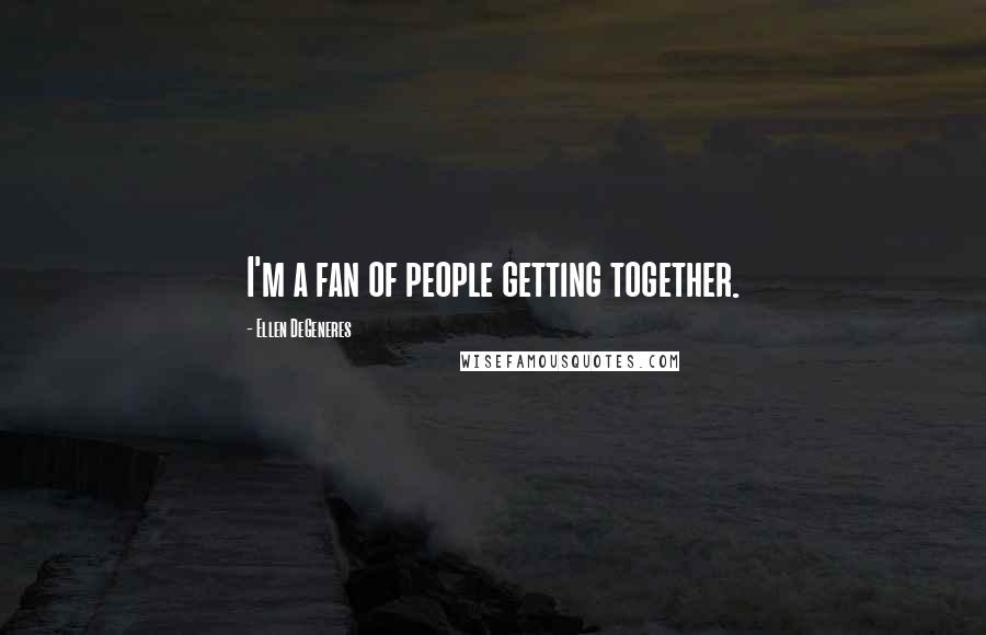 Ellen DeGeneres quotes: I'm a fan of people getting together.