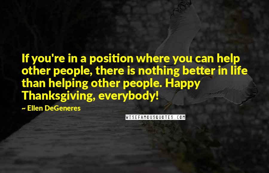 Ellen DeGeneres quotes: If you're in a position where you can help other people, there is nothing better in life than helping other people. Happy Thanksgiving, everybody!