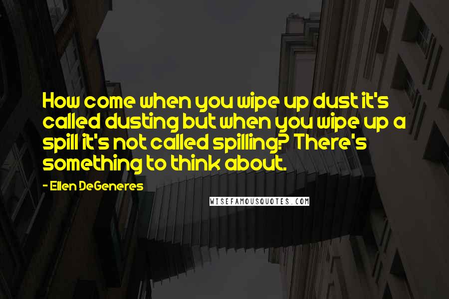 Ellen DeGeneres quotes: How come when you wipe up dust it's called dusting but when you wipe up a spill it's not called spilling? There's something to think about.