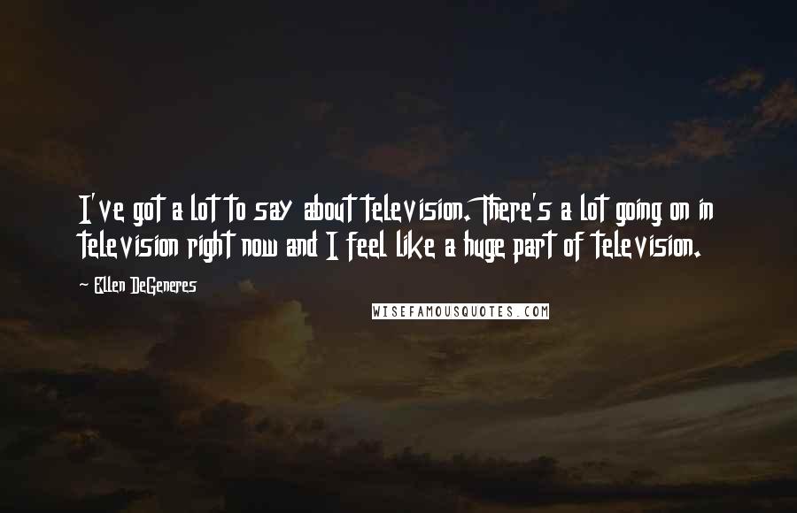 Ellen DeGeneres quotes: I've got a lot to say about television. There's a lot going on in television right now and I feel like a huge part of television.