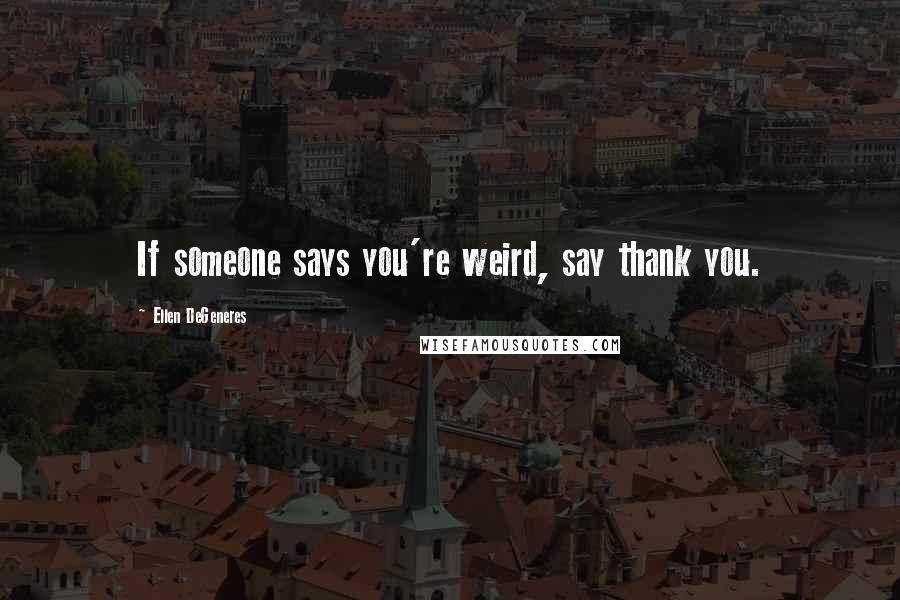 Ellen DeGeneres quotes: If someone says you're weird, say thank you.