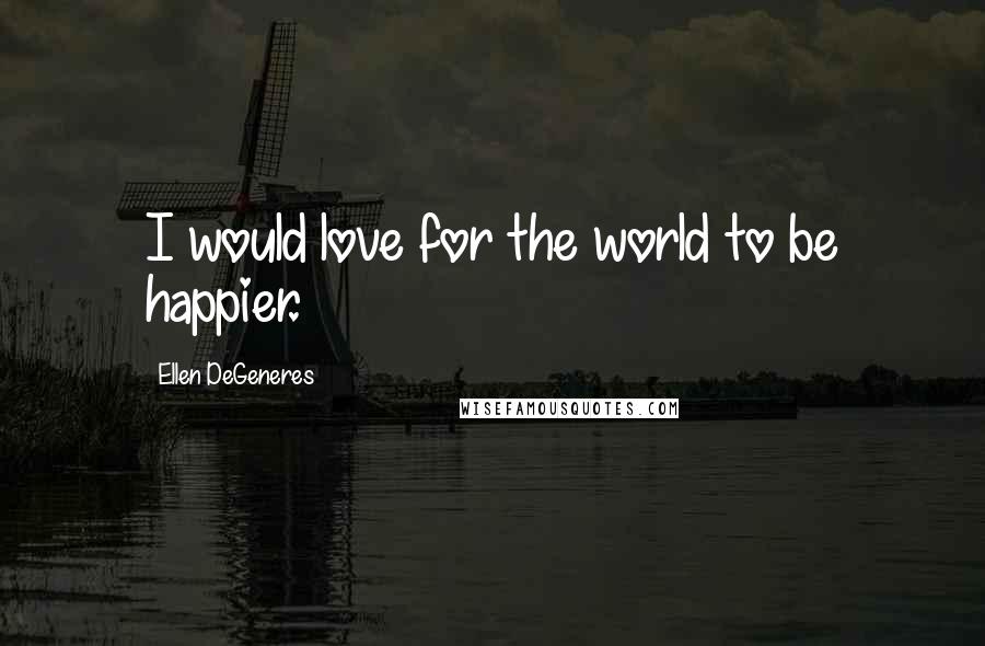 Ellen DeGeneres quotes: I would love for the world to be happier.