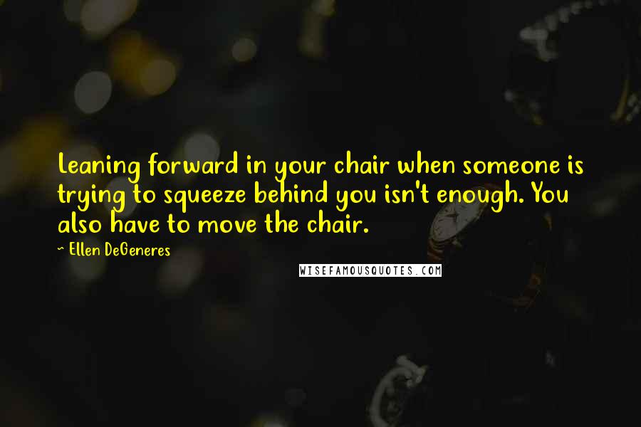 Ellen DeGeneres quotes: Leaning forward in your chair when someone is trying to squeeze behind you isn't enough. You also have to move the chair.