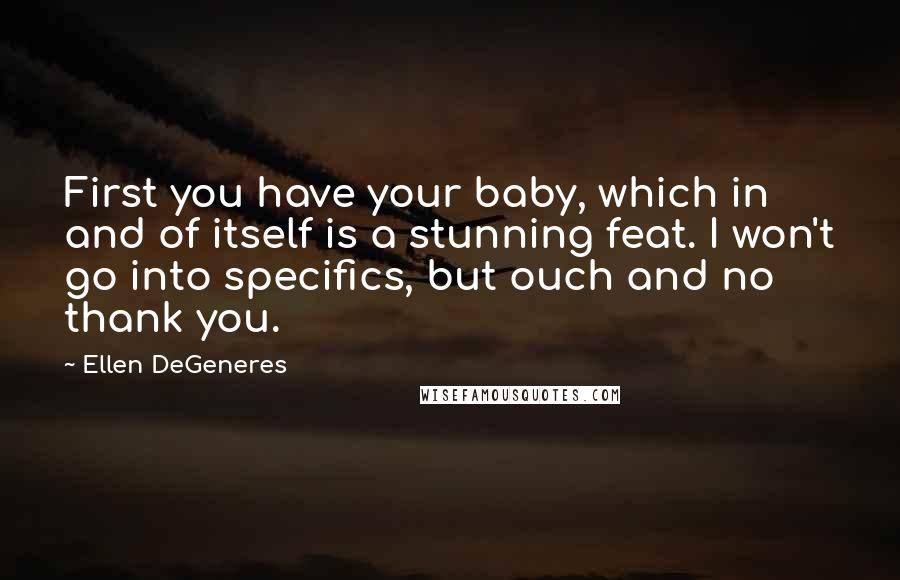 Ellen DeGeneres quotes: First you have your baby, which in and of itself is a stunning feat. I won't go into specifics, but ouch and no thank you.