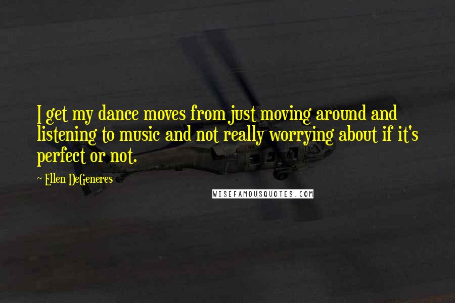 Ellen DeGeneres quotes: I get my dance moves from just moving around and listening to music and not really worrying about if it's perfect or not.
