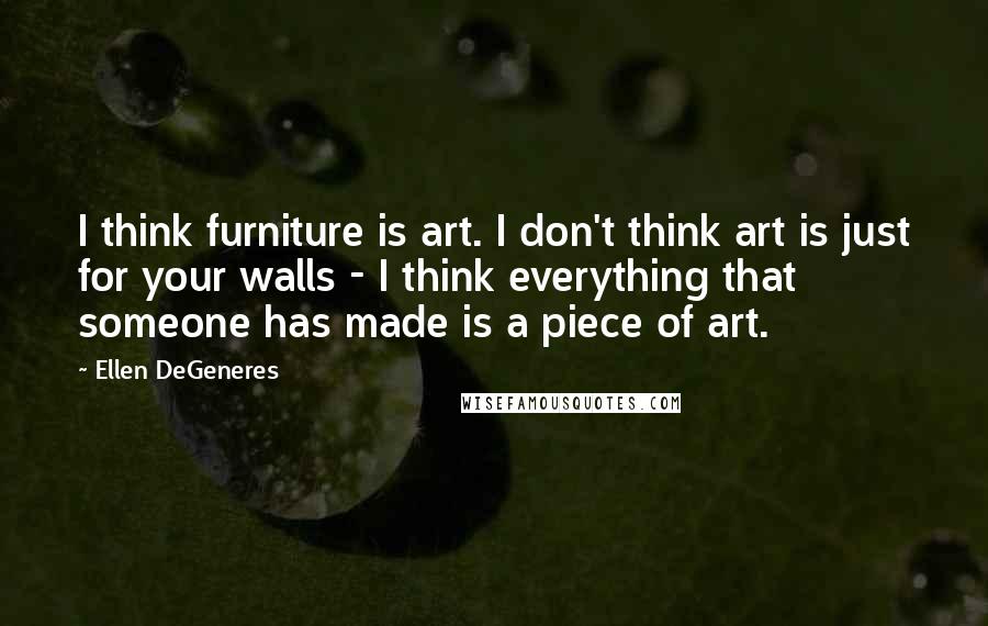 Ellen DeGeneres quotes: I think furniture is art. I don't think art is just for your walls - I think everything that someone has made is a piece of art.