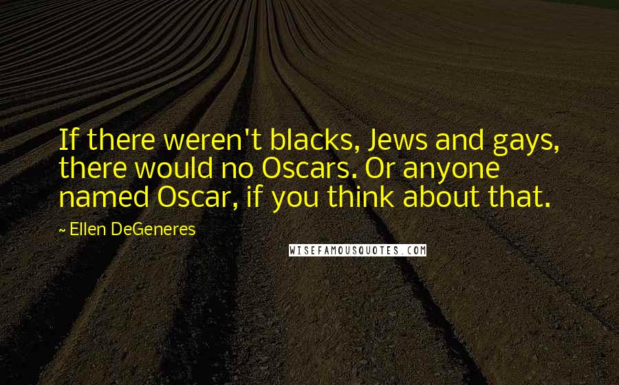 Ellen DeGeneres quotes: If there weren't blacks, Jews and gays, there would no Oscars. Or anyone named Oscar, if you think about that.