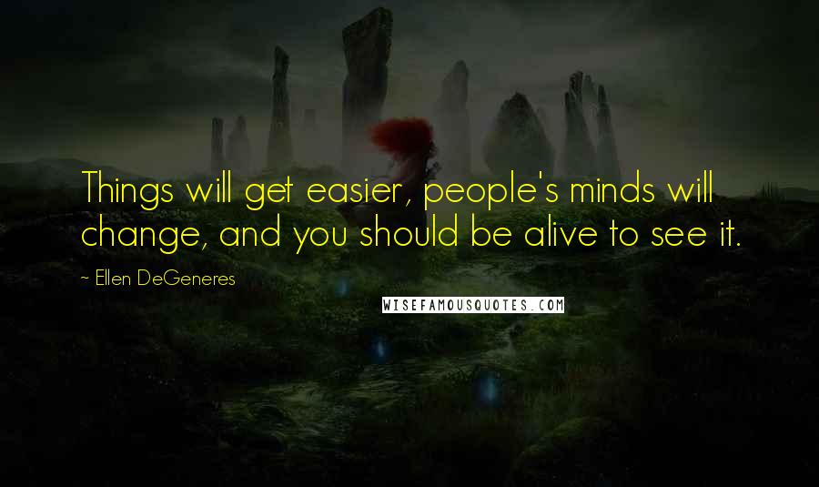 Ellen DeGeneres quotes: Things will get easier, people's minds will change, and you should be alive to see it.