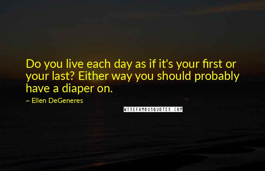 Ellen DeGeneres quotes: Do you live each day as if it's your first or your last? Either way you should probably have a diaper on.