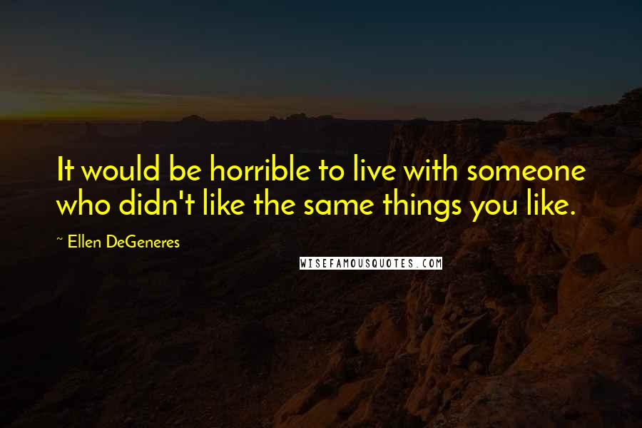 Ellen DeGeneres quotes: It would be horrible to live with someone who didn't like the same things you like.