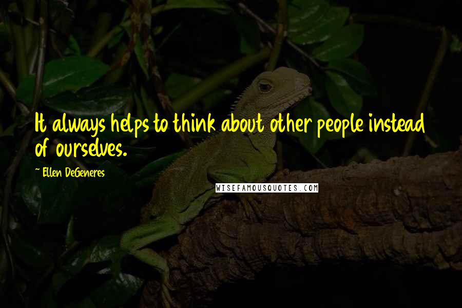 Ellen DeGeneres quotes: It always helps to think about other people instead of ourselves.
