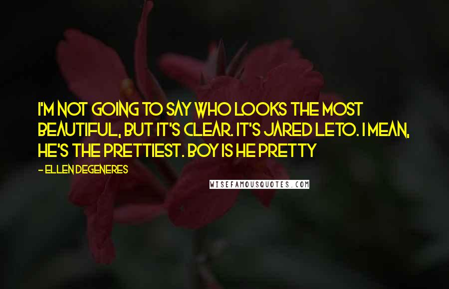 Ellen DeGeneres quotes: I'm not going to say who looks the most beautiful, but it's clear. It's Jared Leto. I mean, he's the prettiest. Boy is he pretty