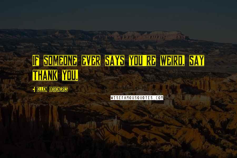 Ellen DeGeneres quotes: If someone ever says you're weird, say thank you.