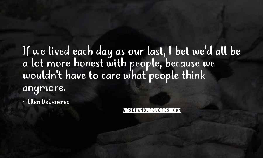 Ellen DeGeneres quotes: If we lived each day as our last, I bet we'd all be a lot more honest with people, because we wouldn't have to care what people think anymore.