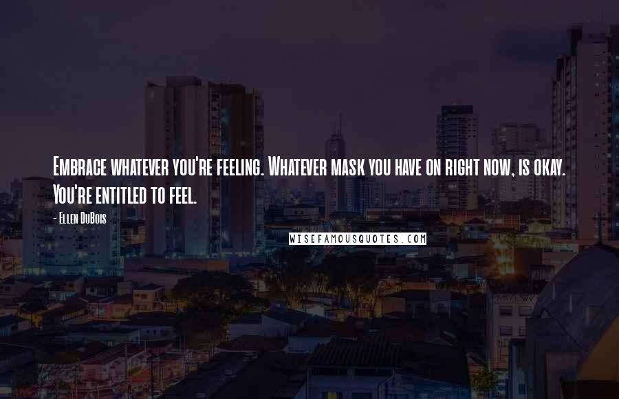 Ellen DuBois quotes: Embrace whatever you're feeling. Whatever mask you have on right now, is okay. You're entitled to feel.