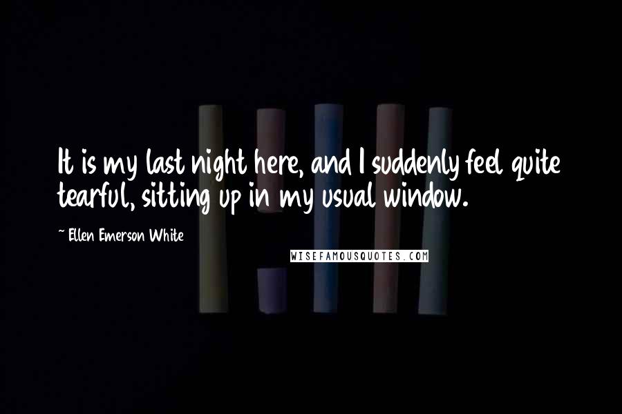 Ellen Emerson White quotes: It is my last night here, and I suddenly feel quite tearful, sitting up in my usual window.