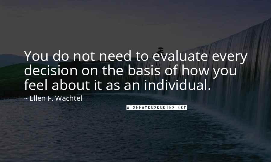 Ellen F. Wachtel quotes: You do not need to evaluate every decision on the basis of how you feel about it as an individual.