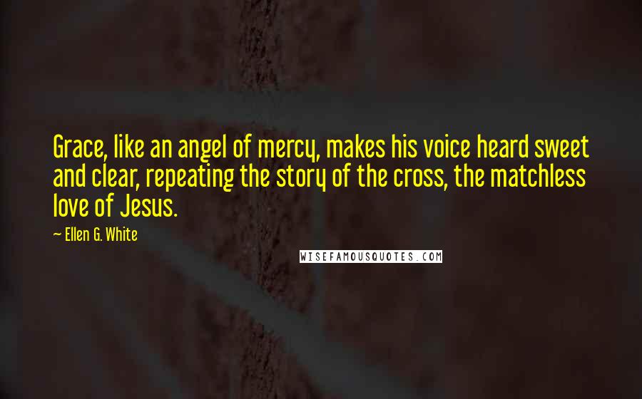 Ellen G. White quotes: Grace, like an angel of mercy, makes his voice heard sweet and clear, repeating the story of the cross, the matchless love of Jesus.