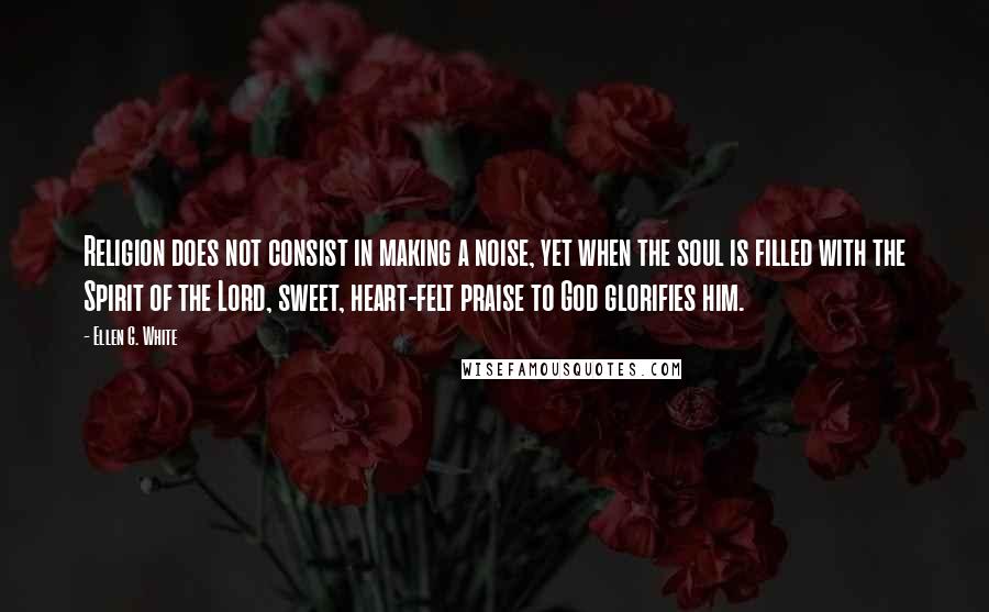 Ellen G. White quotes: Religion does not consist in making a noise, yet when the soul is filled with the Spirit of the Lord, sweet, heart-felt praise to God glorifies him.