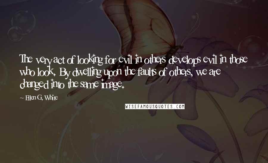 Ellen G. White quotes: The very act of looking for evil in others develops evil in those who look. By dwelling upon the faults of others, we are changed into the same image.