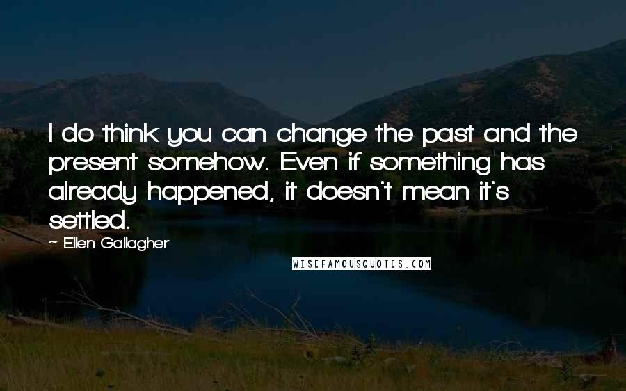 Ellen Gallagher quotes: I do think you can change the past and the present somehow. Even if something has already happened, it doesn't mean it's settled.