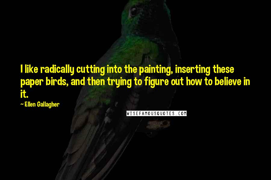 Ellen Gallagher quotes: I like radically cutting into the painting, inserting these paper birds, and then trying to figure out how to believe in it.