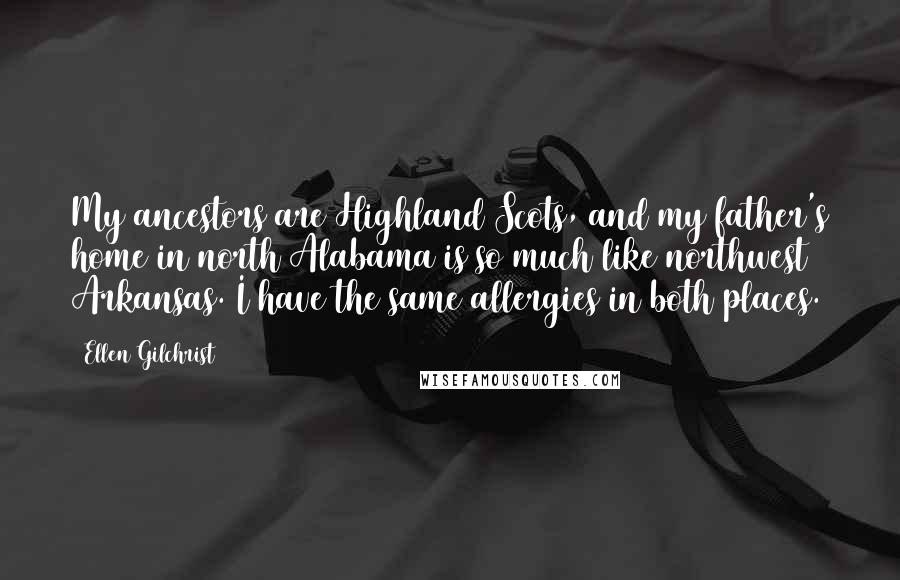 Ellen Gilchrist quotes: My ancestors are Highland Scots, and my father's home in north Alabama is so much like northwest Arkansas. I have the same allergies in both places. Ellen Gilchrist quotes: My ancestors are Highland Scots, and my father's home in north Alabama is so much like northwest Arkansas. I have the same allergies in both places.