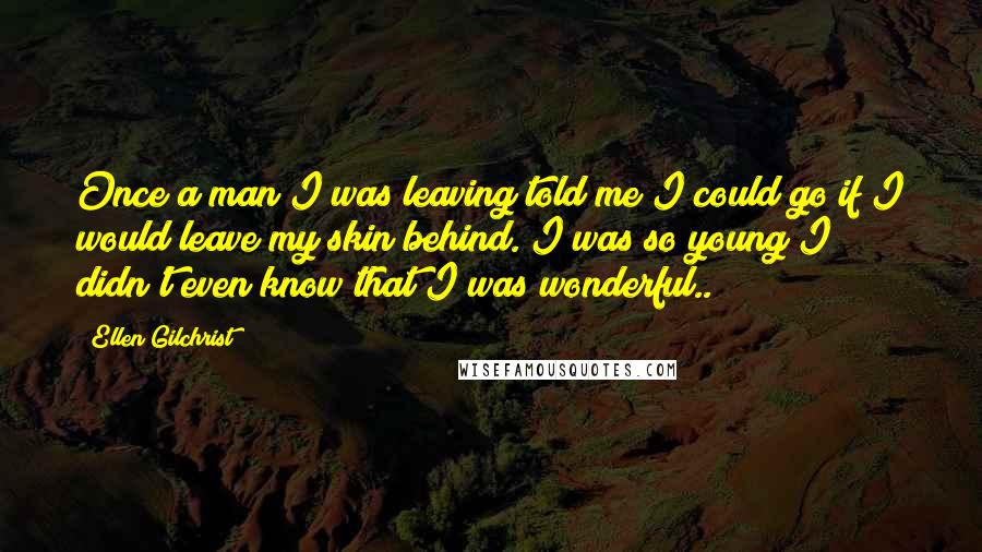 Ellen Gilchrist quotes: Once a man I was leaving told me I could go if I would leave my skin behind. I was so young I didn't even know that I was wonderful..