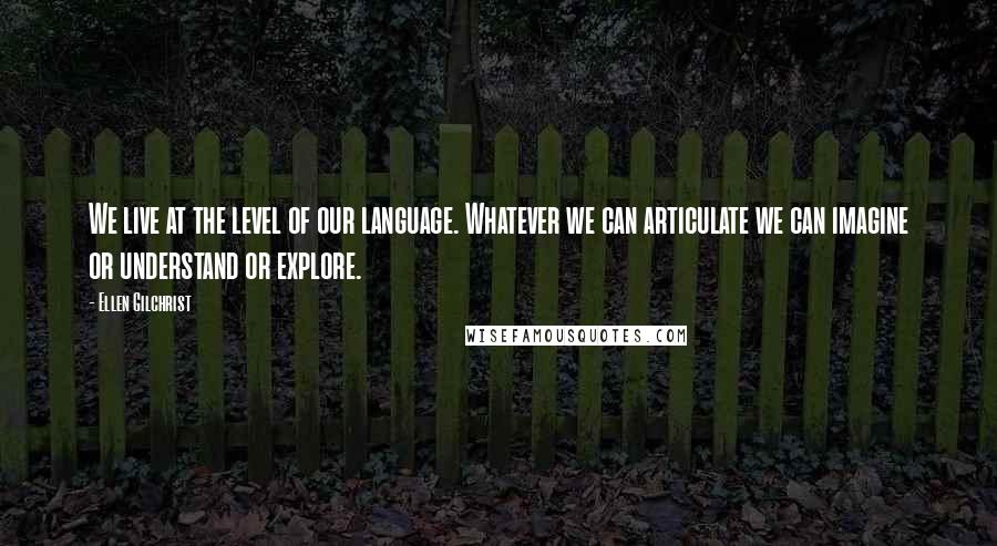 Ellen Gilchrist quotes: We live at the level of our language. Whatever we can articulate we can imagine or understand or explore.