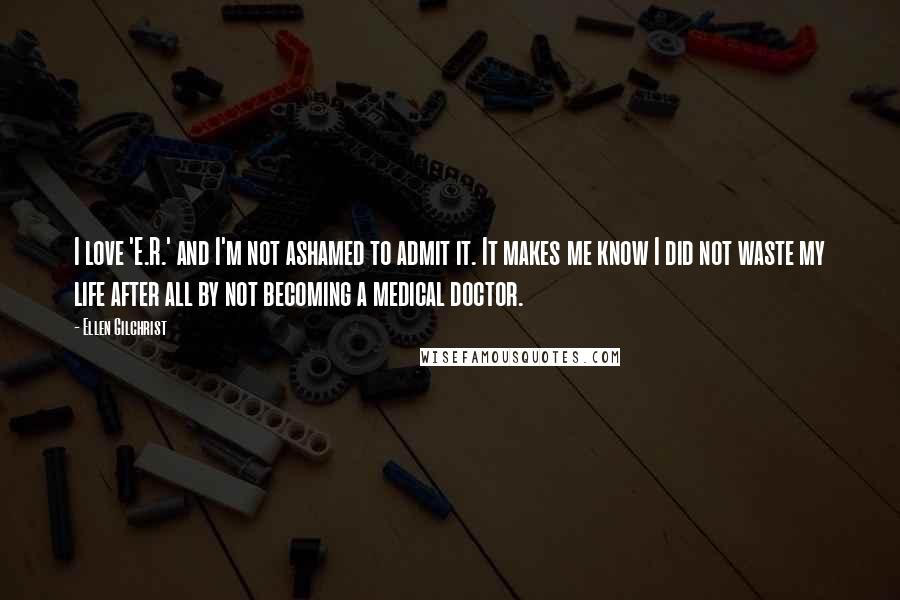 Ellen Gilchrist quotes: I love 'E.R.' and I'm not ashamed to admit it. It makes me know I did not waste my life after all by not becoming a medical doctor.