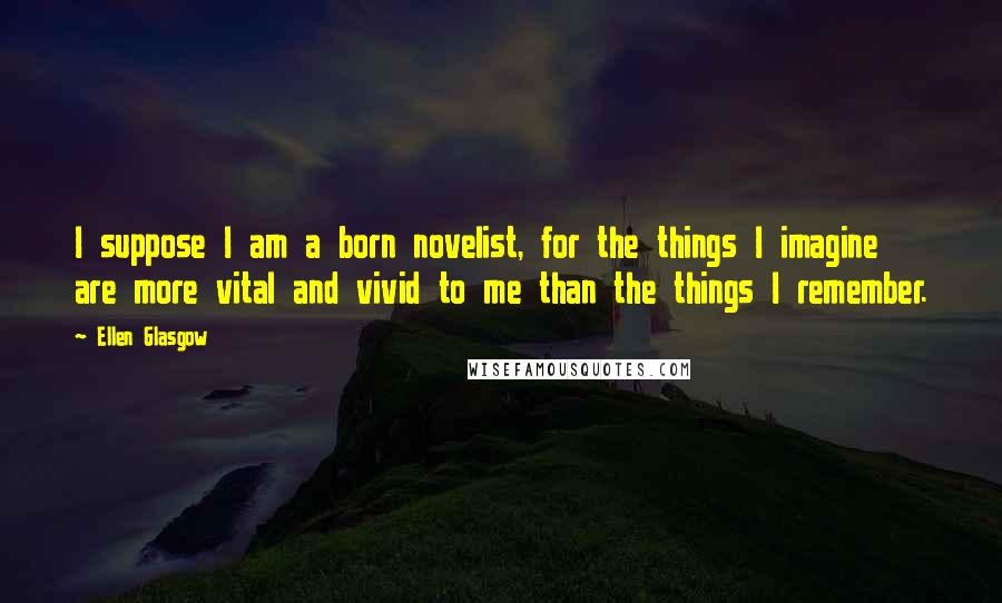 Ellen Glasgow quotes: I suppose I am a born novelist, for the things I imagine are more vital and vivid to me than the things I remember.