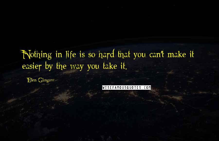 Ellen Glasgow quotes: Nothing in life is so hard that you can't make it easier by the way you take it.