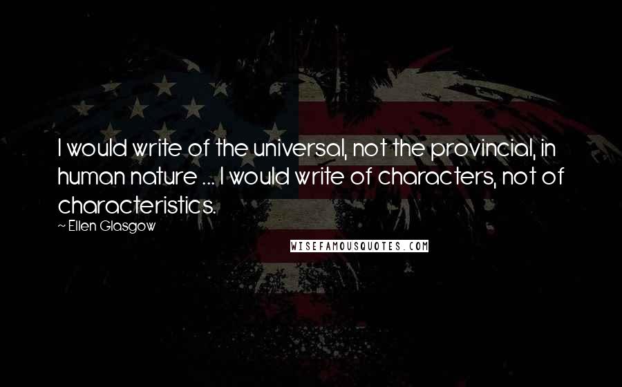 Ellen Glasgow quotes: I would write of the universal, not the provincial, in human nature ... I would write of characters, not of characteristics. Ellen Glasgow quotes: I would write of the universal, not the provincial, in human nature ... I would write of characters, not of characteristics.