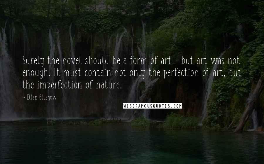Ellen Glasgow quotes: Surely the novel should be a form of art - but art was not enough. It must contain not only the perfection of art, but the imperfection of nature. Ellen Glasgow quotes: Surely the novel should be a form of art - but art was not enough. It must contain not only the perfection of art, but the imperfection of nature.