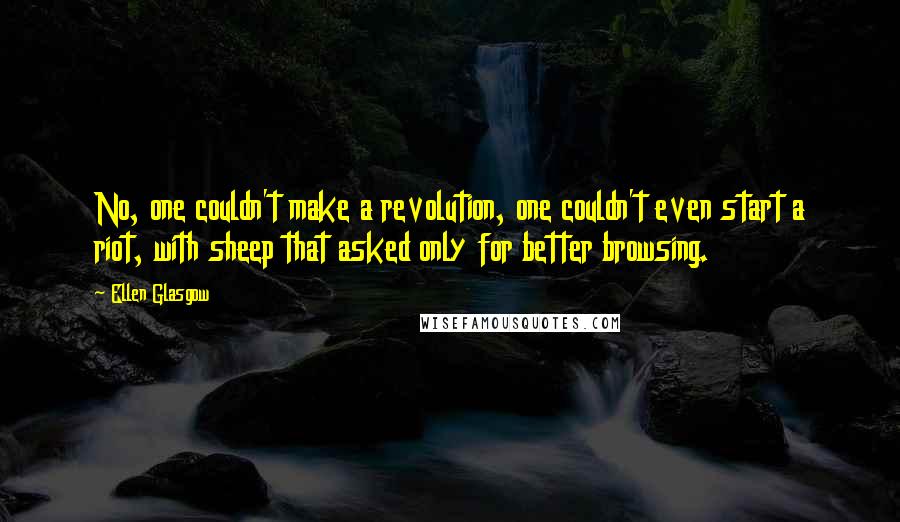 Ellen Glasgow quotes: No, one couldn't make a revolution, one couldn't even start a riot, with sheep that asked only for better browsing. Ellen Glasgow quotes: No, one couldn't make a revolution, one couldn't even start a riot, with sheep that asked only for better browsing.