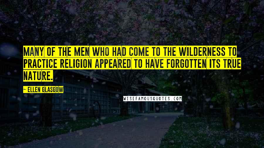 Ellen Glasgow quotes: Many of the men who had come to the wilderness to practice religion appeared to have forgotten its true nature. Ellen Glasgow quotes: Many of the men who had come to the wilderness to practice religion appeared to have forgotten its true nature.