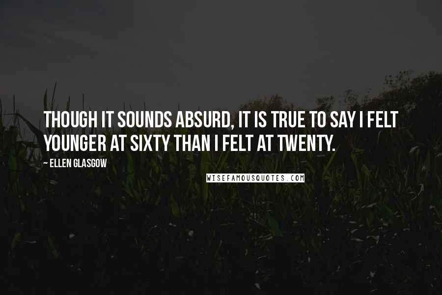 Ellen Glasgow quotes: Though it sounds absurd, it is true to say I felt younger at sixty than I felt at twenty.