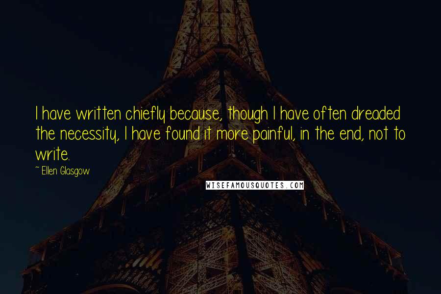 Ellen Glasgow quotes: I have written chiefly because, though I have often dreaded the necessity, I have found it more painful, in the end, not to write. Ellen Glasgow quotes: I have written chiefly because, though I have often dreaded the necessity, I have found it more painful, in the end, not to write.