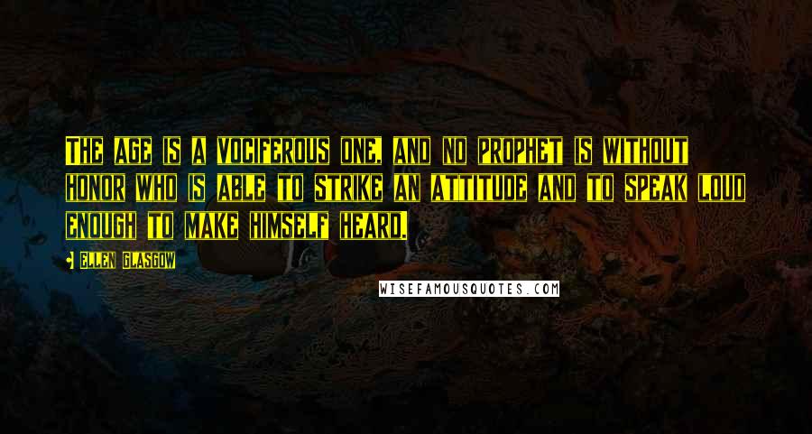 Ellen Glasgow quotes: The age is a vociferous one, and no prophet is without honor who is able to strike an attitude and to speak loud enough to make himself heard. Ellen Glasgow quotes: The age is a vociferous one, and no prophet is without honor who is able to strike an attitude and to speak loud enough to make himself heard.
