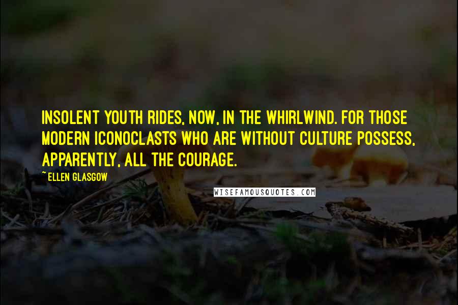 Ellen Glasgow quotes: Insolent youth rides, now, in the whirlwind. For those modern iconoclasts who are without culture possess, apparently, all the courage. Ellen Glasgow quotes: Insolent youth rides, now, in the whirlwind. For those modern iconoclasts who are without culture possess, apparently, all the courage.