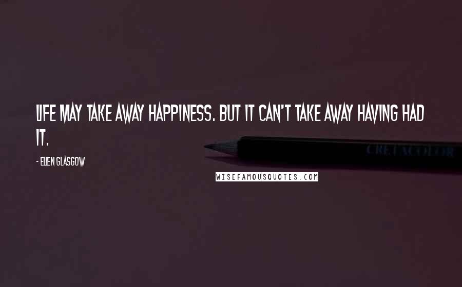 Ellen Glasgow quotes: Life may take away happiness. But it can't take away having had it.