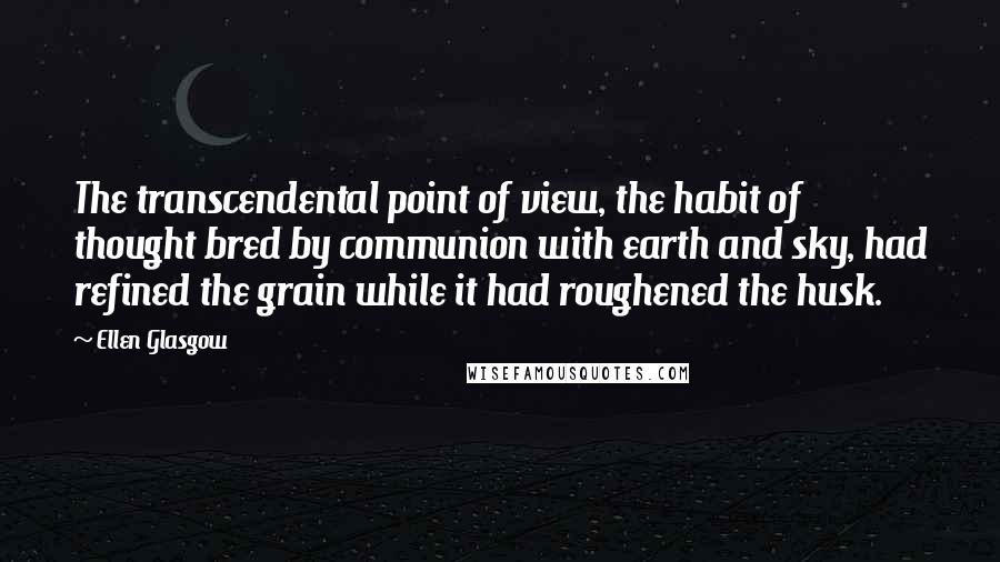 Ellen Glasgow quotes: The transcendental point of view, the habit of thought bred by communion with earth and sky, had refined the grain while it had roughened the husk. Ellen Glasgow quotes: The transcendental point of view, the habit of thought bred by communion with earth and sky, had refined the grain while it had roughened the husk.